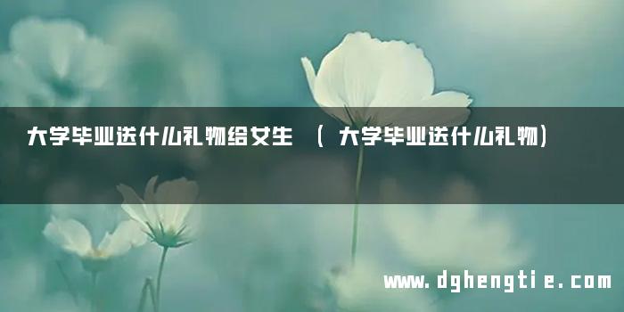 大学毕业送什么礼物给女生 (大学毕业送什么礼物)